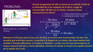PROBLEMA:
Uno de los gemelos de LEO, se lanza en un cohete a 8/10 de
la velocidad de la luz respecto de la tierra. Luego de
transcurridos 30 años en el cohete, ¿Cuánto tiempo
transcurrió en la tierra? t’ : Tiempo transcurrido en el cohete.
V : velocidad del cohete = 8c/10
𝑡 =
30 𝑎ñ𝑜𝑠
2
1 −
0,8𝑐 2
𝑐2
=
30 𝑎ñ𝑜𝑠
2
1 − 0,64
=
𝑡 =
30 𝑎ñ𝑜𝑠
0,6
= 50 𝑎ñ𝑜𝑠
Mientras el LEO que viaja lo hace por 30 años, en la tierra han transcurridos 50 años. Eso
muestra que entre dos sucesos: la partida y la llegada de un cohete, dos observadores han
medido 2 tiempos diferentes: el tiempo es Relativo!, cuando uno de esos observadores se
mueve respecto del otro a cierta velocidad, mientras el cohete se mueve con rapidez cercana
de la rapidez de la LUZ.
Materia: Aplicación a un Problema
Concreto.
 