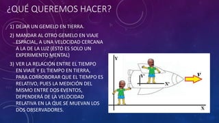 ¿QUÉ QUEREMOS HACER?
1) DEJAR UN GEMELO EN TIERRA.
2) MANDAR AL OTRO GEMELO EN VIAJE
ESPACIAL, A UNA VELOCIDAD CERCANA
A LA DE LA LUZ (ESTO ES SOLO UN
EXPERIMENTO MENTAL)
3) VER LA RELACIÓN ENTRE EL TIEMPO
EN VIAJE Y EL TIEMPO EN TIERRA,
PARA CORROBORAR QUE EL TIEMPO ES
RELATIVO, PUES LA MEDICIÓN DEL
MISMO ENTRE DOS EVENTOS,
DEPENDERÁ DE LA VELOCIDAD
RELATIVA EN LA QUE SE MUEVAN LOS
DOS OBSERVADORES.
 