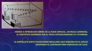 VAMOS A INTRODUCIR ARRIBA DE LA NAVE ESPACIAL, UN RELOJ LUMINOSO,
EL PROTOTIPO DISEÑADO POR EL FÍSICO ESTADOUNIDENSE R.P. FEYNMAN.
LA AMPOLLETA EMITE PULSACIONES REGULARES QUE REBOTAN EN EL ESPEJO
VOLVIENDO AL CONTADOR PARA PROVOCAR UN CLICK.
 