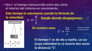 • Sea t’ el tiempo transcurrido entre dos clicks
al interior del sistema en movimiento.
Este tiempo lo calculamos usando la fórmula de
la velocidad:
𝑣 =
𝑑
𝑡
Desde donde despejamos:
𝑡′ =
2𝐿
𝑐
El tiempo t’ es de ida y vuelta. La Luz
(cuya velocidad es c) recorre dos veces
la distancia “L”.
t =
d
v
En nuestro caso: Materia: Despeje
de fómula, 8avo.
 