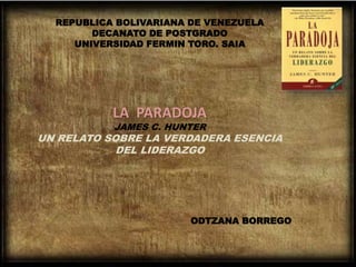REPUBLICA BOLIVARIANA DE VENEZUELA
DECANATO DE POSTGRADO
UNIVERSIDAD FERMIN TORO. SAIA
LA PARADOJA
JAMES C. HUNTER
UN RELATO SOBRE LA VERDADERA ESENCIA
DEL LIDERAZGO
ODTZANA BORREGO
 