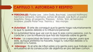 CAPITULO 1. AUTORIDAD Y RESPETO
 PERSONAJES: Padre Lee , John Daily, Rachael, Leonad Hoffman(
hermano Simeón), hermano James (El abad), Lee Buhr un pastor
baptista, Greg, el sargento, Theresa, Zchris, Kim, el hermano
Andrew, padre Peter mas Treinta y tres monjes
 Autoridad: El arte de conseguir que la gente haga voluntariamente
lo que tú quieres debido a tu influencia personal.
 La autoridad tiene que ver con lo que tú eres como persona, con tu
carácter y con la influencia que has ido forjando sobre la gente
 Poder: La capacidad de forzar o coaccionar a alguien, para que
éste, aunque preferiría no hacerla, haga tu voluntad debido a tu
posición o tu fuerza.
 Liderazgo: Es el arte de influir sobre a la gente para que trabaje con
entusiasmo en la consecución de objetivos en pro del bien común.
 