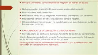  Principios universales como herramientas integrales de trabajo en equipo
 No hay autoridad sin respeto. El respeto no se funda en la imposición.
 El respeto no se funda en el miedo.
 El respeto se funda en: La integridad, la sinceridad y la empatía con los demás
 No podemos cambiar a nadie, sólo podemos cambiar nosotros.
 El trabajo lo hacen las personas, y no puede hacerse un buen trabajo sin cuidar de
las relaciones humanas.
 CARACTERISTICAS DE UN LIDER SEGÚN EL GRUPO DE RETIRO:
 Honrado, digno de confianza, Ejemplar ,Pendiente de los demás, Comprometido
Atento, Exige responsabilidad a la gente, Trata a la gente con respeto, Anima a la
gente, Actitud positiva, entusiasta, Aprecia a la gente.
Estos rasgos de carácter se desarrollan muchas veces a una edad temprana y se
convierten en comportamientos habituales.
 