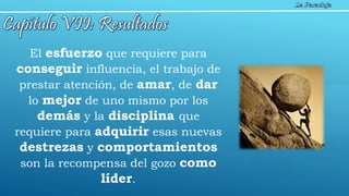 El esfuerzo que requiere para
conseguir influencia, el trabajo de
prestar atención, de amar, de dar
lo mejor de uno mismo por los
demás y la disciplina que
requiere para adquirir esas nuevas
destrezas y comportamientos
son la recompensa del gozo como
líder.
 