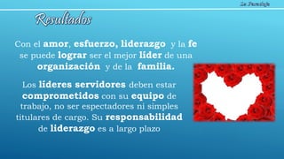 Con el amor, esfuerzo, liderazgo y la fe
se puede lograr ser el mejor líder de una
organización y de la familia.
Los líderes servidores deben estar
comprometidos con su equipo de
trabajo, no ser espectadores ni simples
titulares de cargo. Su responsabilidad
de liderazgo es a largo plazo
 