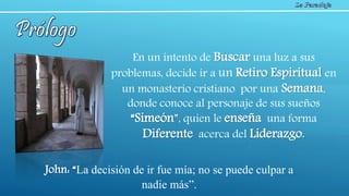 En un intento de Buscar una luz a sus
problemas, decide ir a un Retiro Espiritual en
un monasterio cristiano por una Semana,
donde conoce al personaje de sus sueños
“Simeón”, quien le enseña una forma
Diferente acerca del Liderazgo.
John: “La decisión de ir fue mía; no se puede culpar a
nadie más”.
 