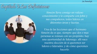 Simeón lleva consigo un valioso
conocimiento y lo comparte con John y
sus compañeros, todos lideres en
diferentes áreas y facetas.
Una de las lecciones que el hermano
Simeón da es que, siempre que dos o mas
personas se reúnan con un propósito, hay
una oportunidad de liderazgo, allí nace
nuestra elección de si queremos ser
lideres o liderados, y de cómo queremos
hacerlo.
 
