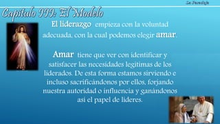 El liderazgo empieza con la voluntad
adecuada, con la cual podemos elegir amar.
Amar tiene que ver con identificar y
satisfacer las necesidades legítimas de los
liderados. De esta forma estamos sirviendo e
incluso sacrificándonos por ellos, forjando
nuestra autoridad o influencia y ganándonos
así el papel de líderes.
 