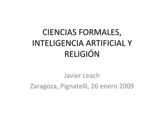 CIENCIAS FORMALES, INTELIGENCIA ARTIFICIAL Y RELIGIÓN Javier Leach Zaragoza, Pignatelli, 26 enero 2009 
