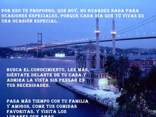 Por eso te propongo, que hoy, no guardes nada para ocasiones especiales, porque cada día que tú vivas es una ocasión especial. Busca el conocimiento, lee más, siéntate delante de tu casa y admira la vista sin pensar en tus necesidades. Pasa más tiempo con tu familia y amigos, come tus comidas favoritas, y visita los lugares que amas. 
