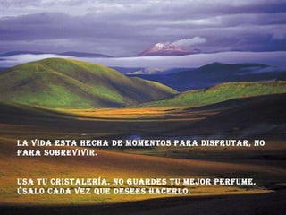 La vida esta hecha de momentos para disfrutar, no para sobrevivir. Usa tu cristalería, no guardes tu mejor perfume, úsalo cada vez que desees hacerlo.  