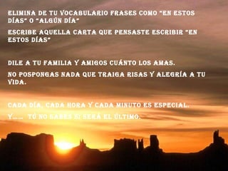 Elimina de tu vocabulario frases como “en estos días” o “algún día” Escribe aquella carta que pensaste escribir “en estos días” Dile a tu familia y amigos cuánto los amas. No pospongas nada que traiga risas y alegría a tu vida. Cada día, cada hora y cada minuto es especial. Y……  tú no sabes si será el último. 
