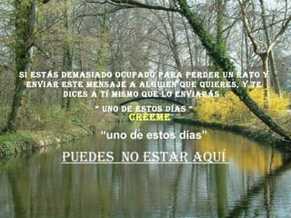 Si estás demasiado ocupado para perder un rato y enviar este mensaje a alguien que quieres, y te dices a tí mismo que lo enviarás  “  uno de estos días “ Puedes  no estar aquí  “ uno de estos días” Créeme 