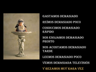 Gastamos demasiado Reímos demasiado poco conducimos demasiado rápido Nos enojamos demasiado pronto Nos acostamos demasiado tarde Leemos demasiado poco Vemos demasiada televisión Y rezamos muy rara vez 