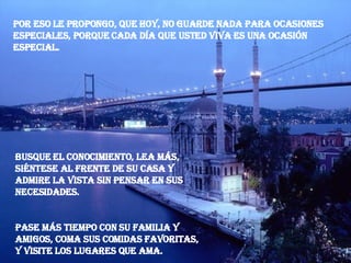 Por eso le propongo, que hoy, no guarde nada para ocasiones especiales, porque cada día que usted viva es una ocasión especial. Busque el conocimiento, lea más, siéntese al frente de su casa y admire la vista sin pensar en sus necesidades. Pase más tiempo con su familia y amigos, coma sus comidas favoritas, y visite los lugares que ama. 