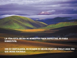 La vida esta hecha de momentos para disfrutar, no para sobrevivir. Use su cristalería, no guarde su mejor perfume úselo cada vez que desee hacerlo.  