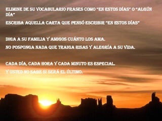 Elimine de su vocabulario frases como “en estos días” o “algún día” Escriba aquella carta que pensó escribir “en estos días” Diga a su familia y amigos cuánto los ama. No posponga nada que traiga risas y alegría a su vida. Cada día, cada hora y cada minuto es especial. Y usted no sabe si será el último. 