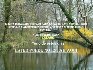 Si está demasiado ocupado para sacar el rato y enviar este mensaje a alguien que quiere, y se dice a sí mismo que lo enviará  “  uno de estos días “ Usted puede no estar aquí  “ uno de estos días” Créame 
