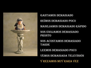 Gastamos demasiado Reímos demasiado poco Manejamos demasiado rápido Nos enojamos demasiado pronto Nos acostamos demasiado tarde Leemos demasiado poco Vemos demasiada televisión Y rezamos muy rara vez 