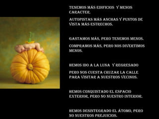 Tenemos más edificios  y menos caracter. Autopistas más anchas y puntos de vista más estrechos. Gastamos más, pero tenemos menos. Compramos más, pero nos divertimos menos. Hemos ido a la luna  y regresado  Pero nos cuesta cruzar la calle para visitar a nuestros vecinos. Hemos conquistado el espacio exterior, pero no nuestro interior. Hemos desintegrado el átomo, pero no nuestros prejuicios. 