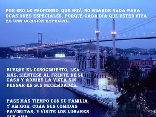 Por eso le propongo, que hoy, no guarde nada para ocasiones especiales, porque cada día que usted viva es una ocasión especial. Busque el conocimiento, lea más, siéntese al frente de su casa y admire la vista sin pensar en sus necesidades. Pase más tiempo con su familia y amigos, coma sus comidas favoritas, y visite los lugares que ama. 