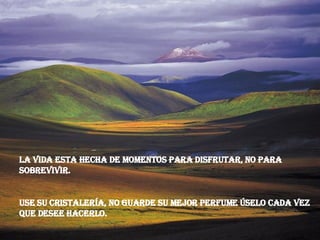 La vida esta hecha de momentos para disfrutar, no para sobrevivir. Use su cristalería, no guarde su mejor perfume úselo cada vez que desee hacerlo.  