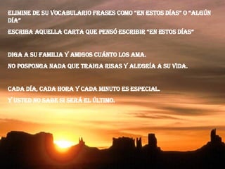 Elimine de su vocabulario frases como “en estos días” o “algún día” Escriba aquella carta que pensó escribir “en estos días” Diga a su familia y amigos cuánto los ama. No posponga nada que traiga risas y alegría a su vida. Cada día, cada hora y cada minuto es especial. Y usted no sabe si será el último. 