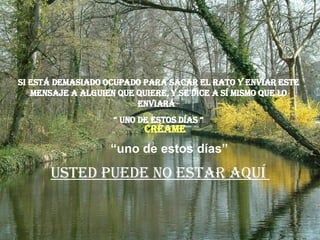 Si está demasiado ocupado para sacar el rato y enviar este mensaje a alguien que quiere, y se dice a sí mismo que lo enviará  “  uno de estos días “ Usted puede no estar aquí  “ uno de estos días” Créame 