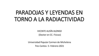 PARADOJAS Y LEYENDAS EN
TORNO A LA RADIACTIVIDAD
VICENTE AUSÍN ALONSO
(Doctor en CC. Físicas)
Universidad Popular Carmen de Michelena
Tres Cantos- 5- Febrero-2021
 