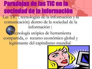 Paradojas de las TIC en la sociedad de la información Las TIC ( tecnologías de la información y la comunicación) dentro de la sociedad de la información :  ¿Tecnología utópica de herramienta  compartida, o  recurso económico global y legitimante del capitalismo mundial ? 