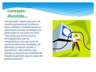 Ese concepto "supone que, por una
cuestión generacional, los jóvenes
tienen afinidad y facilidad intuitiva o
natural para manejar tecnología y ya
saben todo" lo vinculado con la PC.
"Hay chicos que tienen muchas
dificultades para usar las
computadoras y hay que tener en
cuenta las diferentes realidades, los
diferentes contextos sociales y
económicos", dijo Caldeiro, que,
además, es docente en el Instituto de
Estudios Superiores Juan B. Justo, del
gobierno porteño.
Concepto
discutido…
 