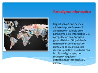 Paradigma Informático
Miguel señaló que desde el
ministerio porteño se está
alentando un cambio en el
paradigma de la informática y la
computación en educación
general básica. "Hoy debería
repensarse como educación
digital, es decir, a través de
diversas prácticas asociadas con
la cultura digital que, por
supuesto, requieren
determinadas tecnologías",
afirmó.
 
