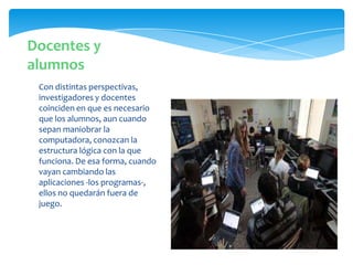 Con distintas perspectivas,
investigadores y docentes
coinciden en que es necesario
que los alumnos, aun cuando
sepan maniobrar la
computadora, conozcan la
estructura lógica con la que
funciona. De esa forma, cuando
vayan cambiando las
aplicaciones -los programas-,
ellos no quedarán fuera de
juego.
Docentes y
alumnos
 