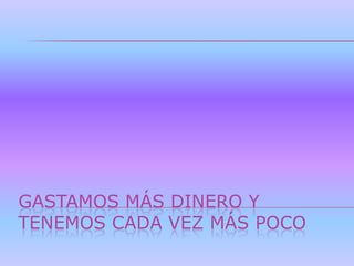 GASTAMOS MÁS DINERO Y
TENEMOS CADA VEZ MÁS POCO
 
