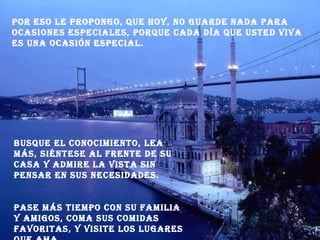 Por eso le propongo, que hoy, no guarde nada para ocasiones especiales, porque cada día que usted viva es una ocasión especial. Busque el conocimiento, lea más, siéntese al frente de su casa y admire la vista sin pensar en sus necesidades. Pase más tiempo con su familia y amigos, coma sus comidas favoritas, y visite los lugares que ama. 