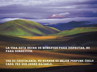 La vida esta hecha de momentos para disfrutar, no para sobrevivir. Use su cristalería, no guarde su mejor perfume úselo cada vez que desee hacerlo.  