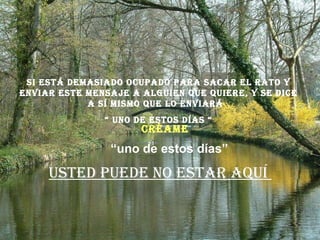 Si está demasiado ocupado para sacar el rato y enviar este mensaje a alguien que quiere, y se dice a sí mismo que lo enviará  “  uno de estos días “ Usted puede no estar aquí  “ uno de estos días” Créame 