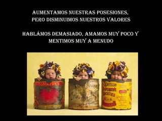 Aumentamos nuestras posesiones,  pero disminuimos nuestros valores Hablámos demasiado, amamos muy poco y  mentimos muy a menudo 