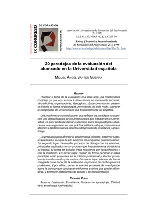 20 paradojas de la evaluación del
alumnado en la Universidad española
MIGUEL ÁNGEL SANTOS GUERRA
RESUMEN
Plantear el tema de la evaluación nos sitúa ante una problemática
compleja ya que nos acerca a dimensiones no meramente técnicas;
sino afectivas, organizadoras, ideológicas... Esta comunicación presen-
ta el tema en forma de paradojas, permitiendo, de este modo, subrayar
la complejidad de un fenómeno que frecuentemente se simplifica.
Los problemas y contradicciones que reflejan las paradojas no supo-
nen una descalificación de los profesionales que trabajan en la Univer-
sidad. El autor pretende llamar la atención sobre las paradójicas situa-
ciones que se generan en una práctica institucional que presta escasa
atención a las dimensiones didácticas del proceso de enseñanza y apren-
dizaje.
La propuesta para afrontar la problemática consiste, en primer lugar,
en plantearlas, aunque de ello se derive más inquietud que tranquilidad.
En segundo lugar, desarrollar procesos de diálogo con los alumnos,
principales implicados en un proceso que frecuentemente condiciona
su trabajo, su forma de estudiar y sus relaciones con los profesores y
con la institución. En tercer lugar, revisar de forma personal si estas
paradojas están presentes en la práctica profesional y abordar proce-
sos de transformación y de mejora. En cuarto lugar, plantear de forma
colegiada cómo hacer de la evaluación un proceso de cambio para los
profesores. Y por último, poner en marcha procesos de investigación
sobre la práctica que conduzcan e informes escritos que puedan difun-
dirse, y promover plataformas de debate y de transformación.
PALABRAS CLAVE
Alumno, Evaluación, Enseñanza, Proceso de aprendizaje, Calidad
de la enseñanza, Universidad.
IXCONGRESO
DELPROFESORADO
Cáceres2,3,4y5deJuniode1999
DE FORMACIÓN
http://www.uva.es/aufop/publica/revelfop/99-v2n1.htm
I.S.S.N. 1575-0965 • D.L. VA-369-99
Revista Electrónica Interuniversitaria
de Formación del Profesorado, 2(1), 1999
Asociación Universitaria de Formación del Profesorado
(AUFOP)
 