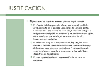 JUSTIFICACION El proyecto se sustenta en tres puntos importantes: El afluente turístico que cada año es mayor en el municipio, principalmente en el periodo vacacional de Semana Santa. Fomentando el eco turismo de la región, brindando un lugar de relajación natural para los visitantes y los pobladores del lugar. cabe mencionar que este lugar es un atractivo turístico importante del municipio. El incremento de personas que realizan deporte, las cuales tienden a realizar actividades deportivas como el atletismo y ciclismo, así como deportes de conjunto. El mejoramiento de estas instalaciones vendría a complementar las actividades deportivas de la población. El buen aprovechamiento y conservación de los recursos naturales. 