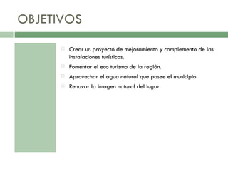 OBJETIVOS Crear un proyecto de mejoramiento y complemento de las instalaciones turísticas. Fomentar el eco turismo de la región. Aprovechar el agua natural que posee el municipio Renovar la imagen natural del lugar. 