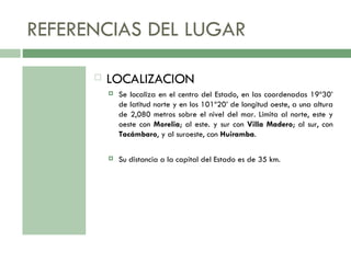 REFERENCIAS DEL LUGAR LOCALIZACION Se localiza en el centro del Estado, en las coordenadas 19º30’ de latitud norte y en los 101º20’ de longitud oeste, a una altura de 2,080 metros sobre el nivel del mar. Limita al norte, este y oeste con  Morelia ; al este. y sur con  Villa Madero ; al sur, con  Tacámbaro , y al suroeste, con  Huiramba .  Su distancia a la capital del Estado es de 35 km.  