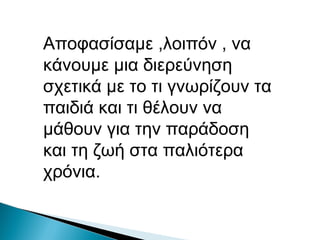 Αποφασίσαμε ,λοιπόν , να
κάνουμε μια διερεύνηση
σχετικά με το τι γνωρίζουν τα
παιδιά και τι θέλουν να
μάθουν για την παράδοση
και τη ζωή στα παλιότερα
χρόνια.
 