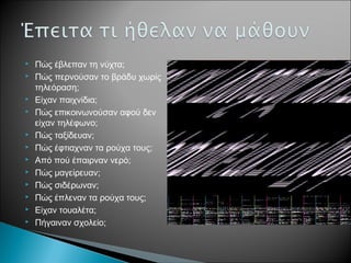  Πώς έβλεπαν τη νύχτα;
 Πώς περνούσαν το βράδυ χωρίς
τηλεόραση;
 Είχαν παιχνίδια;
 Πώς επικοινωνούσαν αφού δεν
είχαν τηλέφωνο;
 Πώς ταξίδευαν;
 Πώς έφτιαχναν τα ρούχα τους;
 Από πού έπαιρναν νερό;
 Πώς μαγείρευαν;
 Πώς σιδέρωναν;
 Πώς έπλεναν τα ρούχα τους;
 Είχαν τουαλέτα;
 Πήγαιναν σχολείο;
 