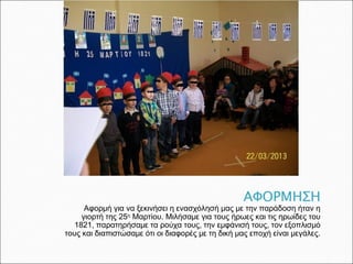 Αφορμή για να ξεκινήσει η ενασχόλησή μας με την παράδοση ήταν η
γιορτή της 25ης
Μαρτίου. Μιλήσαμε για τους ήρωες και τις ηρωίδες του
1821, παρατηρήσαμε τα ρούχα τους, την εμφάνισή τους, τον εξοπλισμό
τους και διαπιστώσαμε ότι οι διαφορές με τη δική μας εποχή είναι μεγάλες.
 