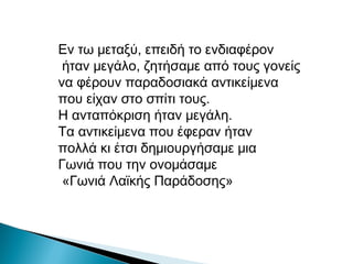 Εν τω μεταξύ, επειδή το ενδιαφέρον
ήταν μεγάλο, ζητήσαμε από τους γονείς
να φέρουν παραδοσιακά αντικείμενα
που είχαν στο σπίτι τους.
Η ανταπόκριση ήταν μεγάλη.
Τα αντικείμενα που έφεραν ήταν
πολλά κι έτσι δημιουργήσαμε μια
Γωνιά που την ονομάσαμε
«Γωνιά Λαϊκής Παράδοσης»
 
