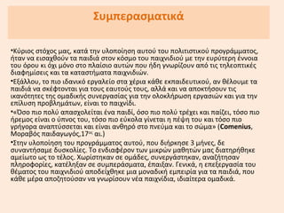 Συμπερασματικά
•Κύριος στόχος μας, κατά την υλοποίηση αυτού του πολιτιστικού προγράμματος,
ήταν να εισαχθούν τα παιδιά στον κόσμο του παιχνιδιού με την ευρύτερη έννοια
του όρου κι όχι μόνο στο πλαίσιο αυτών που ήδη γνωρίζουν από τις τηλεοπτικές
διαφημίσεις και τα καταστήματα παιχνιδιών.
•Εξάλλου, το πιο ιδανικό εργαλείο στα χέρια κάθε εκπαιδευτικού, αν θέλουμε τα
παιδιά να σκέφτονται για τους εαυτούς τους, αλλά και να αποκτήσουν τις
ικανότητες της ομαδικής συνεργασίας για την ολοκλήρωση εργασιών και για την
επίλυση προβλημάτων, είναι το παιχνίδι.
•«Όσο πιο πολύ απασχολείται ένα παιδί, όσο πιο πολύ τρέχει και παίζει, τόσο πιο
ήρεμος είναι ο ύπνος του, τόσο πιο εύκολα γίνεται η πέψη του και τόσο πιο
γρήγορα αναπτύσσεται και είναι ανθηρό στο πνεύμα και το σώμα» (Comenius,
Μοραβός παιδαγωγός,17ος
αι.)
•Στην υλοποίηση του προγράμματος αυτού, που διήρκησε 3 μήνες, δε
συναντήσαμε δυσκολίες. Το ενδιαφέρον των μικρών μαθητών μας διατηρήθηκε
αμείωτο ως το τέλος. Χωρίστηκαν σε ομάδες, συνεργάστηκαν, αναζήτησαν
πληροφορίες, κατέληξαν σε συμπεράσματα, έπαιξαν. Γενικά, η επεξεργασία του
θέματος του παιχνιδιού αποδείχθηκε μια μοναδική εμπειρία για τα παιδιά, που
κάθε μέρα αποζητούσαν να γνωρίσουν νέα παιχνίδια, ιδιαίτερα ομαδικά.
 