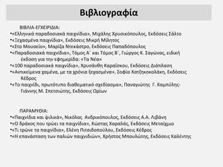 Βιβλιογραφία
ΒΙΒΛΙΑ-ΕΓΧΕΙΡΙΔΙΑ:
•«Ελληνικά παραδοσιακά παιχνίδια», Μιχάλης Χρυσικόπουλος, Εκδόσεις Σάλτο
•«Ξεχασμένα παιχνίδια», Εκδόσεις Μικρή Μίλητος
•«Στο Μουσείο», Μαρίζα Ντεκάστρο, Εκδόσεις Παπαδόπουλος
•«Παραδοσιακά παιχνίδια», Τόμος Α΄ και Τόμος Β΄, Γιώργος Κ. Σαγώνας, ειδική
έκδοση για την εφημερίδα: «Τα Νέα»
•«100 παραδοσιακά παιχνίδια», Χρυσάνθη Καραΐσκου, Εκδόσεις Διάπλαση
•«Αντικείμενα χαμένα, με τα χρόνια ξεχασμένα», Σοφία Χατζηκοκολάκη, Εκδόσεις
Κέδρος
•«Το παιχνίδι, πρωτότυπο διαθεματικό σχεδίασμα», Παναγιώτης Γ. Καμπύλης-
Γιάννης Μ. Σπετσιώτης, Εκδόσεις Ωρίων
ΠΑΡΑΜΥΘΙΑ:
•«Παιχνίδια και ψιλικά», Νικόλας Ανδρικόπουλος, Εκδόσεις Α.Α. Λιβάνη
•«Ο δράκος που τρώει τα παιχνίδια», Κώστας Χαραλάς, Εκδόσεις Μεταίχμιο
•«Τι τρώνε τα παιχνίδια», Ελένη Πιτσιδοπούλου, Εκδόσεις Κέδρος
•«Η επανάσταση των παλιών παιχνιδιών», Χρήστος Μπουλώτης, Εκδόσεις Καλέντης
 