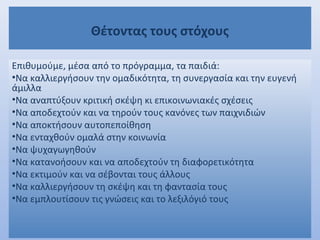 Θέτοντας τους στόχους
Επιθυμούμε, μέσα από το πρόγραμμα, τα παιδιά:
•Να καλλιεργήσουν την ομαδικότητα, τη συνεργασία και την ευγενή
άμιλλα
•Να αναπτύξουν κριτική σκέψη κι επικοινωνιακές σχέσεις
•Να αποδεχτούν και να τηρούν τους κανόνες των παιχνιδιών
•Να αποκτήσουν αυτοπεποίθηση
•Να ενταχθούν ομαλά στην κοινωνία
•Να ψυχαγωγηθούν
•Να κατανοήσουν και να αποδεχτούν τη διαφορετικότητα
•Να εκτιμούν και να σέβονται τους άλλους
•Να καλλιεργήσουν τη σκέψη και τη φαντασία τους
•Να εμπλουτίσουν τις γνώσεις και το λεξιλόγιό τους
 