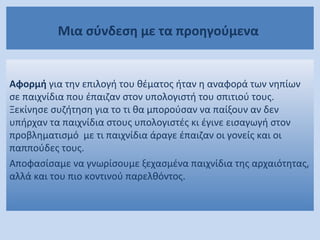 Μια σύνδεση με τα προηγούμενα
Αφορμή για την επιλογή του θέματος ήταν η αναφορά των νηπίων
σε παιχνίδια που έπαιζαν στον υπολογιστή του σπιτιού τους.
Ξεκίνησε συζήτηση για το τι θα μπορούσαν να παίξουν αν δεν
υπήρχαν τα παιχνίδια στους υπολογιστές κι έγινε εισαγωγή στον
προβληματισμό με τι παιχνίδια άραγε έπαιζαν οι γονείς και οι
παππούδες τους.
Αποφασίσαμε να γνωρίσουμε ξεχασμένα παιχνίδια της αρχαιότητας,
αλλά και του πιο κοντινού παρελθόντος.
 